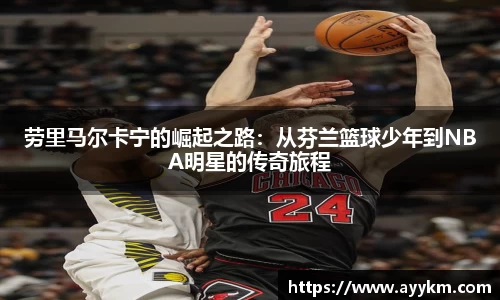 劳里马尔卡宁的崛起之路：从芬兰篮球少年到NBA明星的传奇旅程