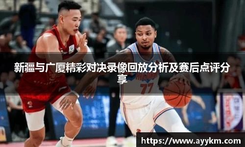 新疆与广厦精彩对决录像回放分析及赛后点评分享